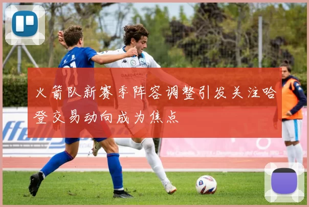 火箭队新赛季阵容调整引发关注哈登交易动向成为焦点