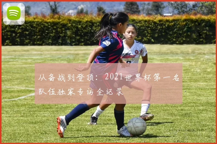 从备战到登顶:2021世界杯第一名队伍独家专访全记录