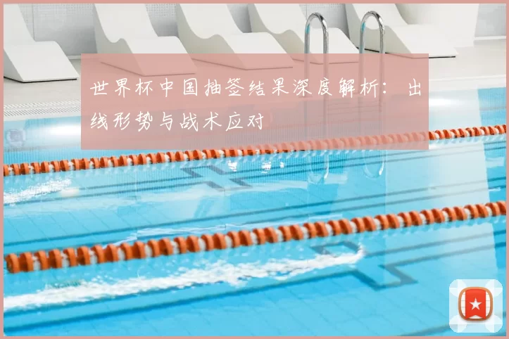世界杯中国抽签结果深度解析：出线形势与战术应对