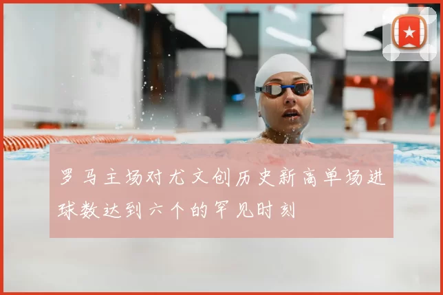 罗马主场对尤文创历史新高单场进球数达到六个的罕见时刻