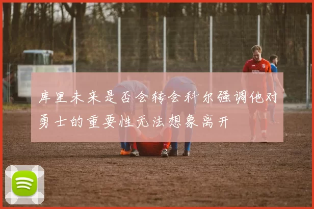 库里未来是否会转会科尔强调他对勇士的重要性无法想象离开