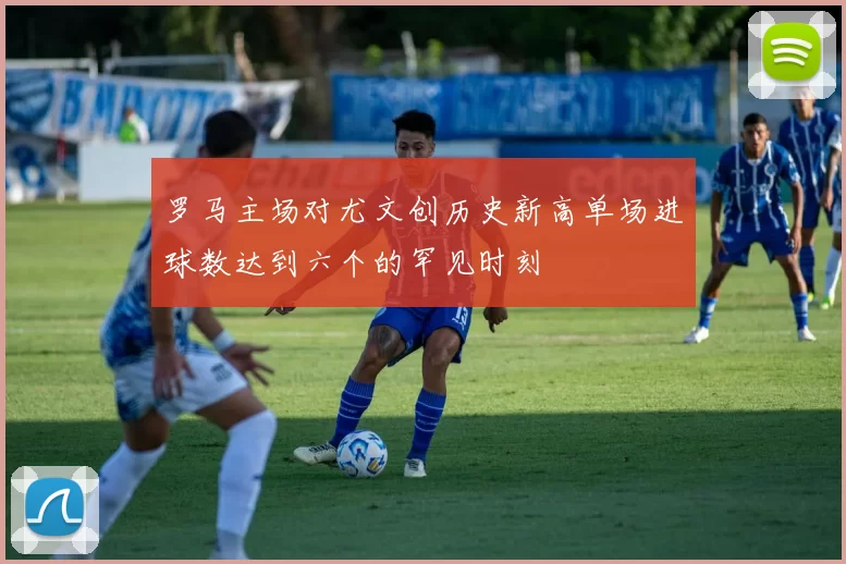 罗马主场对尤文创历史新高单场进球数达到六个的罕见时刻