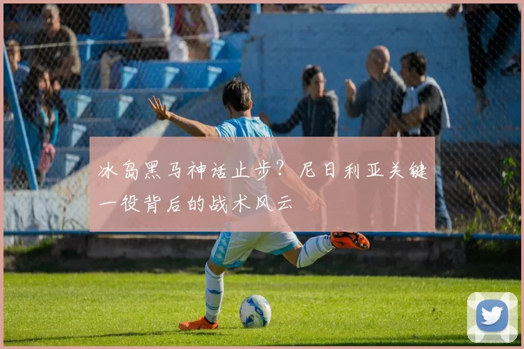 冰岛黑马神话止步？尼日利亚关键一役背后的战术风云