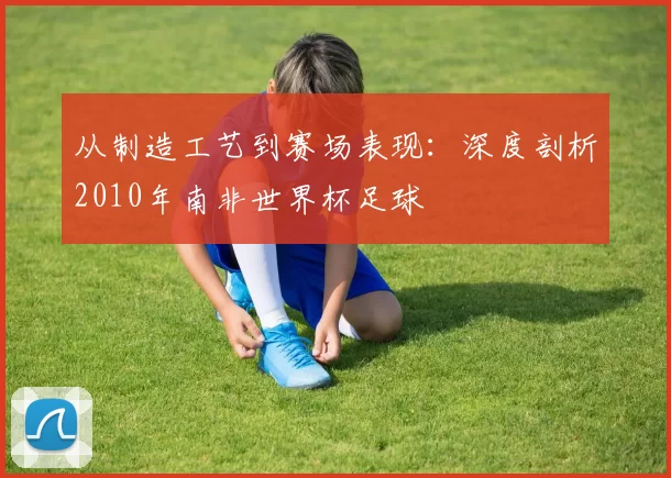 从制造工艺到赛场表现：深度剖析2010年南非世界杯足球