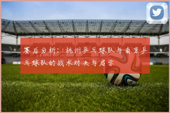 赛后分析:杭州乒乓球队与南京乒乓球队的战术对决与启示