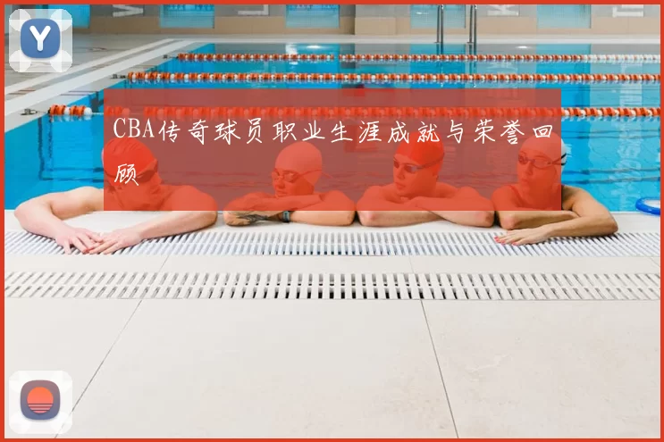 CBA传奇球员职业生涯成就与荣誉回顾