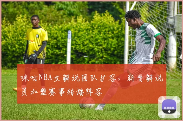 咪咕NBA女解说团队扩容，新晋解说员加盟赛事转播阵容