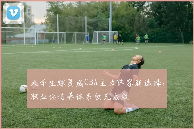 大学生球员成CBA主力阵容新选择，职业化培养体系初见成效