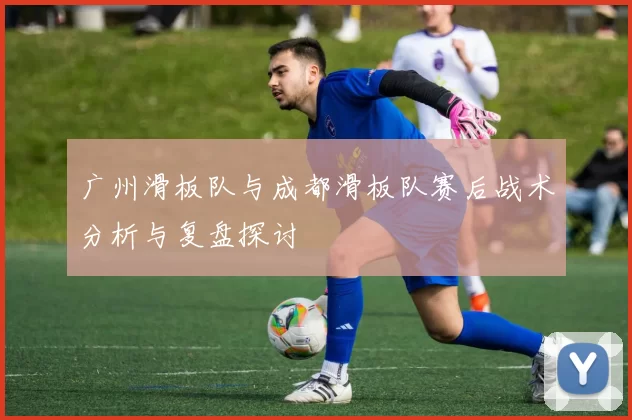 广州滑板队与成都滑板队赛后战术分析与复盘探讨
