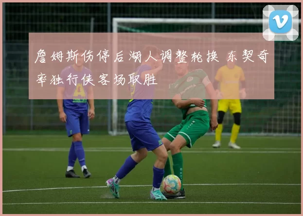 詹姆斯伤停后湖人调整轮换 东契奇率独行侠客场取胜