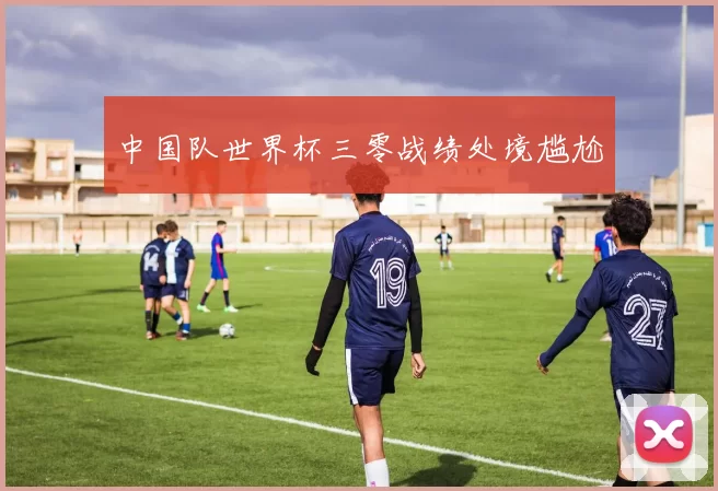 中国队世界杯三零战绩处境尴尬