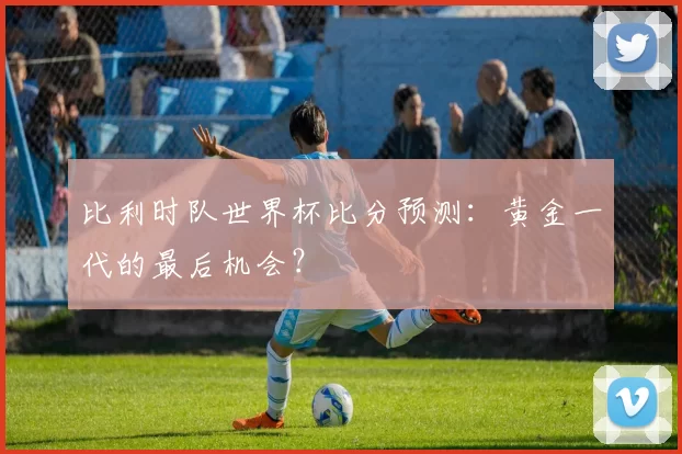 比利时队世界杯比分预测:黄金一代的最后机会?
