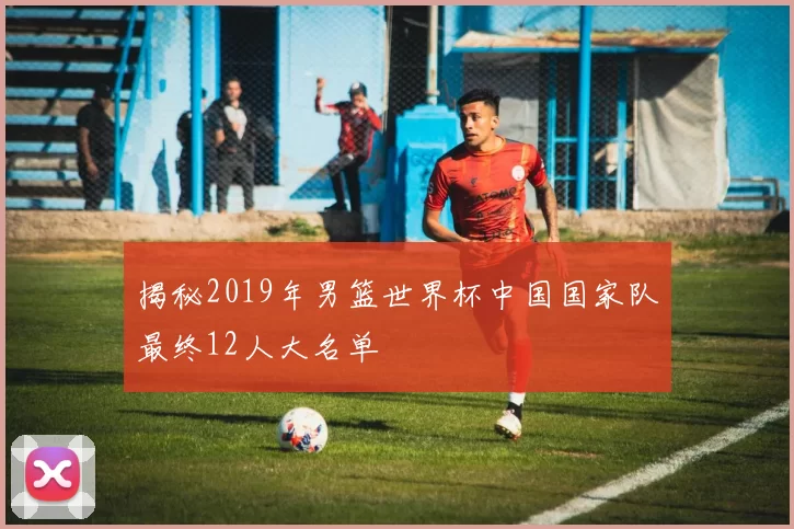 揭秘2019年男篮世界杯中国国家队最终12人大名单