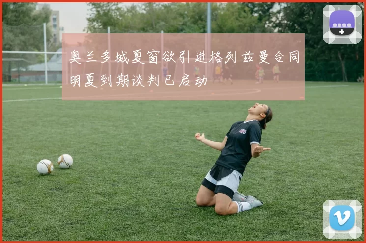 奥兰多城夏窗欲引进格列兹曼合同明夏到期谈判已启动